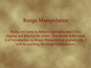 Range Manipulation
Hallo, my name is Anna Grigoriadou and I love
singing and playing the piano. This lesson is for week
4 of Introduction to Music Production at coursera.org. I
will be teaching the range manipulation.
 