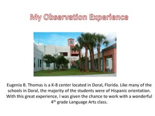Eugenia B. Thomas is a K-8 center located in Doral, Florida. Like many of the
schools in Doral, the majority of the students were of Hispanic orientation.
With this great experience, I was given the chance to work with a wonderful
4th grade Language Arts class.
 