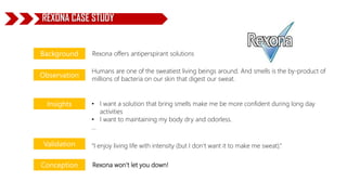 Rexona offers antiperspirant solutions
Humans are one of the sweatiest living beings around. And smells is the by-product of
millions of bacteria on our skin that digest our sweat.
• I want a solution that bring smells make me be more confident during long day
activities
• I want to maintaining my body dry and odorless.
…
“I enjoy living life with intensity (but I don’t want it to make me sweat).”
Rexona won’t let you down!
Background
Observation
Insights
Validation
Conception
REXONA CASE STUDY
 