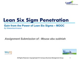 Lean Six Sigm Penetration
All Rights Reserved. Copyright @ 2014 Canopus Business Management Group 1
Gain from the Power of Lean Six Sigma – MOOC
By Nilakantasrinivasan
Assignment Submission of : Mousa abu subhiah
 