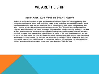 WE ARE THE SHIP
Nelson, Kadir. 2008. We Are The Ship. NY: Hyperion
We Are The Ship is a book based on great African American baseball players and the struggles they went
through to play the game. Dating back to the early 1900s we see how these ballplayers were treated. Some
of them were forced to leave the field in crutches due to runners spiking them. At the time protective gear
wasn’t required so there was a lot of mistreatment against them. Soon Rube started The Negro National
League. It was different from the majors. The Negro League was fast, flashy and daring. Throughout the book
we learn about many gifted African American players such as Satchel Paige and Jackie Robinson. We learn
about the struggles these players had to overcome such as having to play on a daily basis without any rest
as well as not being able to eat in certain restaurants due to their skin color. Soon some of these ball players
where moved up to the majors. This may have started the end of the Negro League. Jackie faced some hard
times during his time in the major leagues. To the extent of his family being threated. This book is based in
time era when African Americans were looked down upon because of their skin color.
 