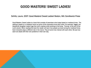 GOOD MASTERS! SWEET LADIES!
Schlitz, Laura. 2007. Good Masters! Sweet Ladies! Boston, MA: Candlewick Press
Good Masters, Sweet Ladies is a book that consists of seventeen short plays based on medieval times. The
setting is based on a medieval manor so some of the characters know each other. For example, Taggot, the
blacksmith daughter meets Hugo the Lord’s nephew while working on his horse. Thomas is the son of the
Lord’s doctor. When reading this book the reader will learn how people survived during the medieval times.
Each character plays a different role in the manor. They all some how interact with each other. We see how
each one deals with their own problems in their own way.
 