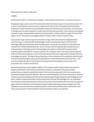 MohamedLamine BachirL Mahaman
1190032
Assignmentnumber4: Collaborationstrategies :Dyesol partneringtoharness the powerof the sun
NowadaysEnergy sectorisone of the most prioritizedandlucrative sectorinthe economicmarket.Itis
a sector inwhichgreatsuccesscan occur as great lossto.Due to the increasingcostof researchand
productionmostof companiescannotaffordtoconduct the whole processthemselves.Thustheyhave
to collaborate withothercompaniesinordertobe efficientandsuccessful,inthiscontextcomesDyesol
and solarenergy companywhichmade several partnershipsinordertoachieve itsgoal.The aimof this
paperis to see the positive andnegativeaspectof Dyesol whenitcomestopartnerships.
Dyesol tooka huge riskchoosingthe fieldof solarenergy whichwasnotwell developedandfull
uncertaintywas a riskdue to lack of knowledge butalsoa plusbecause itgives the firstmover
advantage.Moreoverthe alliance of the companywith auniversity wasaway forit to decrease the
researchand facilityentertainmentcost.Alsouniversityisfull of inspirationdue tothe presence of
manyyoungmenwithhuge amountof knowledgeandcreativity andbenefitfromgovernment
incentiveswhichcool boost the research process.The companymade a nice move partneringitself
withone of the bestcompaniesintermof steel productiontokeeponitgoal whichcouldprovide more
knowledge andcapital .The Dyesol notwillingtogive all the exclusivityof the productionpartnershipto
onlyone companybroughta young promisingcompany tocontribute whichwasawise move. And
thenthe companydecided tothinkaboutlicensingsothattheywouldhave toworry aboutthe
productioncostin orderto be efficient.
But partnershipshave some negative aspectto.The companymade a huge mistake choosingsome
partners whichhave more financial and attraction powerto participate tothe project.Many
partnerships are subjecttotrouble andmostof the time the companywiththe most resources wins.
Andthose companieshave the abilityto take oversuchkindof project whenevertheywantto.Alsothe
companymay endup playingsecondrole whenpartneringwithhuge companies.Alsoallayingyourself
witha smallercompanyhave huge risktheymostof the time lack of knowledge and may slow down
the researchand developmentprocessbecause theyhave tolevel upbefore the normal processgoeson
again.Andthe lastdecisionof licensingwasahuge mistake producingcompaniesmaygetuse tothe
productionandresearchprocessanddumb Dyesol inothertokeepall the profitforthemselves.Also
while partneringmost of the benefithastobe sharedwhichmakesit lessattrative.
 