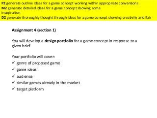 Assignment 4 (section 1)
You will develop a design portfolio for a game concept in response to a
given brief.
Your portfolio will cover:
 genre of proposed game
 game ideas
 audience
 similar games already in the market
 target platform
P2 generate outline ideas for a game concept working within appropriate conventions
M2 generate detailed ideas for a game concept showing some
imagination
D2 generate thoroughly thought through ideas for a game concept showing creativity and flair
 