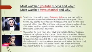 Most watched youtube videos and why?
Most watched vevo channel and why?
 Psy’s iconic horse-riding moves Gangnam Style went viral overnight to
become the most-watched video on YouTube ever in the space of four
months. Psy recently made YouTube history again to claim the first video
to reach 2 billion views. The is all done to the pure wildness and weirdness
of his video. his video is performance based but is best known for his
dancing and use of props ad people.
 Rihanna has the most views o her VEVO channel at 7.2 billion. This is due
to her unique style and ability to attract the audiences attention. Rihanna
is a idol to many young fans but she has been around for a while therefore
her audiences has expanded. She is best known for her voice but she is
talented when it comes to making a narrative music video. she has worked
with many famous artist such as Ne-Yo and Chris Brown which have
helped contribute to the increase in her viewings for her Vevo Channel.
 