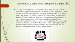 How are the most popular videos go viral and popular?
 For every viral video that is successful there are many failures. Even Up
worthy(the king of virality) only has 0.3 percent of posts going viral. One of
the keys to virality is engagement. Engaging with an audience can lead to
loyalty and interest. By making the video upbeat or down beat will attract
a variety of different people. A audience is more intrigued to a video if it
has a emotion connection. Audience are always searching for new
information and better ways to perform everyday tasks. If the music video
content is interesting and informative, more people are likely to watch it.
Audiences like inspirational stories and the more inspirational it is, the
more the audience will want to share it with others.
 