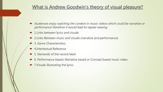 What is Andrew Goodwin's theory of visual pleasure?
 Audiences enjoy watching the content in music videos which could be narrative or
performance therefore it would lead to repeat viewing.
 1.Links between lyrics and visuals
 2.Links Between music and visuals (narrative and performance)
 3. Genre Characteristics
 4.Intertextual Reference
 5. Demands of the record label
 6. Performance based, Narrative based or Concept based music video
 7.Visuals illustrating the lyrics
 