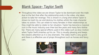 Blank Space- Taylor Swift
 Throughout the video we are shown Taylor to be dominant over the male
due to the fact that after the relationship ends in the video, she takes
action to take her revenge. This is shown in a long shot where Taylor is
shown to trash his car and destroy his clothes whilst the male character
takes no action. This can relate to many females in their relationships as
they might be able to relate to her situation. Taylor has become a massive
icon in the music industry over thee last few years and many fans idolise
her. There are many special effects used in this video such as slow motion
when Taylor Swift smashes up his car. This is visually pleasing and keeps
the viewers attention as it is very dramatic. The video itself is very grand
and there is a effective use of props throughout such as horses and fancy
cars.
 