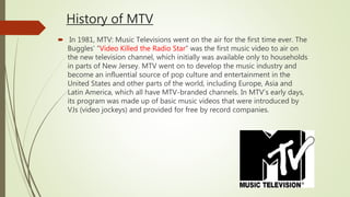 History of MTV
 In 1981, MTV: Music Televisions went on the air for the first time ever. The
Buggles’ “Video Killed the Radio Star” was the first music video to air on
the new television channel, which initially was available only to households
in parts of New Jersey. MTV went on to develop the music industry and
become an influential source of pop culture and entertainment in the
United States and other parts of the world, including Europe, Asia and
Latin America, which all have MTV-branded channels. In MTV’s early days,
its program was made up of basic music videos that were introduced by
VJs (video jockeys) and provided for free by record companies.
 