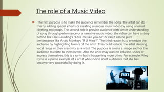 The role of a Music Video
 The first purpose is to make the audience remember the song. The artist can do
this by adding special effects or creating a unique music video by using unusual
clothing and props. The second role is provide audience with better understanding
of song through performance or a narrative music video. the video can have a story
behind like Ellie Goulding's “Love me like you do” or can it can be pure
performance like Arctic Monkeys “R U Mine?". The third reason is to entertain the
audience by highlighting talents of the artist. This could include the artist dancing,
vocal range or their creativity as a artist. The purpose is create a image and for the
audience to relate to them better. Also the artist may want to educate, shock or
express themselves, this is a rarity but is happening more often. For example Miley
Cyrus is a prime example of a artist who shocks most audiences but she has
become very successful by doing it.
 