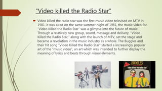 “Video killed the Radio Star”
 Video killed the radio star was the first music video televised on MTV in
1981. it was aired on the same summer night of 1981, the music video for
“Video Killed the Radio Star” was a glimpse into the future of music.
Through a relatively new group, sound, message and delivery, “Video
Killed the Radio Star,” along with the launch of MTV, set the stage and
became a revolution in the music industry as a whole. The Buggles and
their hit song “Video Killed the Radio Star” started a increasingly popular
art of the “music video”, an art which was intended to further display the
meaning of lyrics and beats through visual elements.
 