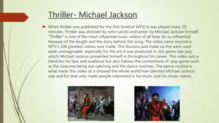 Thriller- Michael Jackson
 When thriller was published for the first time(on MTV) it was played every 20
minutes. Thriller was directed by John Landis and writer by Michael Jackson himself.
“Thriller” is one of the most influential music videos of all time. Its so influential
because of the length and the story behind the song. The video came second in
MTV’s 100 greatest videos ever made. The illusions and make up the were used
were unimaginable, especially for the era it was produced in. the genre was pop
which Michael Jackson presented himself in throughout his career. This video sets a
trend for his fans and audience but also follows the conventions of pop genre such
as the costume being eye catching and the dance routines. The dance routine is
what made this video as it showed the whole world hoe talented Michael Jackson
was and for that only made people interested in his music and his music videos.
 