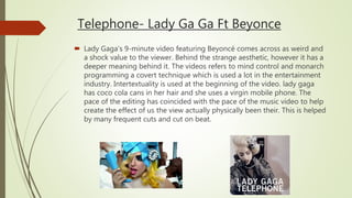 Telephone- Lady Ga Ga Ft Beyonce
 Lady Gaga’s 9-minute video featuring Beyoncé comes across as weird and
a shock value to the viewer. Behind the strange aesthetic, however it has a
deeper meaning behind it. The videos refers to mind control and monarch
programming a covert technique which is used a lot in the entertainment
industry. Intertextuality is used at the beginning of the video. lady gaga
has coco cola cans in her hair and she uses a virgin mobile phone. The
pace of the editing has coincided with the pace of the music video to help
create the effect of us the view actually physically been their. This is helped
by many frequent cuts and cut on beat.
 