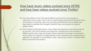 How have music videos evolved since VKTRS
and how have videos evolved since Thriller?
 Since the release of V.K.T.R.S special effects have become more popular in
mainstream music videos. This is due to a technology advancement therefore more
can be done to make the video more exciting and fantasied. Record labels have
been able to extended their budgets therefore they can produce the highest
quality videos.
 Since Thriller by Michael Jackson, music videos have become a lot shorter and not
as common. The role of fashion and image has changed due to the increase in
different artists both male and female. Product placement has been introduced as
music videos are viewed by multiple platform and companies find it opportunity to
advertise. For example in Justin Beibers video “what do you mean?” he wears Calvin
Kleins to promote the product.
 