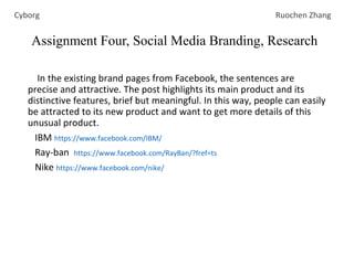 In the existing brand pages from Facebook, the sentences are
precise and attractive. The post highlights its main product and its
distinctive features, brief but meaningful. In this way, people can easily
be attracted to its new product and want to get more details of this
unusual product.
IBM https://www.facebook.com/IBM/
Ray-ban https://www.facebook.com/RayBan/?fref=ts
Nike https://www.facebook.com/nike/
Assignment Four, Social Media Branding, Research
Cyborg Ruochen Zhang
 