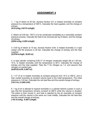 ASSIGNMENT 4
1. 1 kg of steam at 20 bar, dryness fraction 0.9, is heated reversibly at constant
pressure to a temperature of 300˚C. Calculate the heat supplied, and the change of
entropy.
(415 kJ/kg; 0.8173 kJ/kgK)
2. Steam at 0.05 bar, 100˚C is to be condensed completely by a reversible constant
pressure process. Calcuate the heat to be removed per kg of steam, and the change
of entropy.
(2550 kJ/kg; 8.292 kJ/kgK)
3. 0.05 kg of steam at 10 bar, dryness fraction 0.84, is heated reversibly in a rigid
vessel until the pressure is 20 bar. Calculate the change of entropy and the heat
supplied.
(0.0704 kJ/kgK; 36.85 kJ)
4. A rigid cylinder containing 0.06 m3
of nitrogen (molecular weight 28) at 1.04 bar,
15˚C, is heated reversibly until the temperature is 90˚C. Calculate the change of
entropy and the heat supplied. Take the ϒ for nitrogen as 1.4, and assume that
nitrogen is a perfect gas.
(0.00125 kJ/K; 0.407 kJ)
5. 1 m3
of air is heated reversibly at constant pressure from 15˚C to 300˚C, and is
then cooled reversibly at constant volume back to the initial temperature. The initial
pressure is 1.03 bar. Calculate the net heat flow and the overall change of entropy.
(101.5 kJ; 0.246 kJ/K)
6. 1 kg of air is allowed to expand reversibly in a cylinder behind a piston in such a
way that the temperature remains constant at 260˚C while the volume is doubled.
The piston is then moved in, and heat is rejected by the air reversibly at constant
pressure until the volume is the same as it was initially. Calculate the net heat flow
and the overall change of entropy.
(-161.9 kJ/kg; -0.497 kJ/kgK)
 