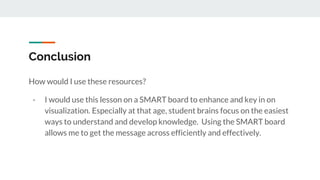 Conclusion
How would I use these resources?
- I would use this lesson on a SMART board to enhance and key in on
visualization. Especially at that age, student brains focus on the easiest
ways to understand and develop knowledge. Using the SMART board
allows me to get the message across efficiently and effectively.
 