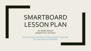 SMARTBOARD
LESSON PLAN
By: Natalie Zielinski
Adapted From: link below
http://exchange.smarttech.com/details.html?id=052879dd-
9f47-43e9-9a9e-14c28ba3888e
 