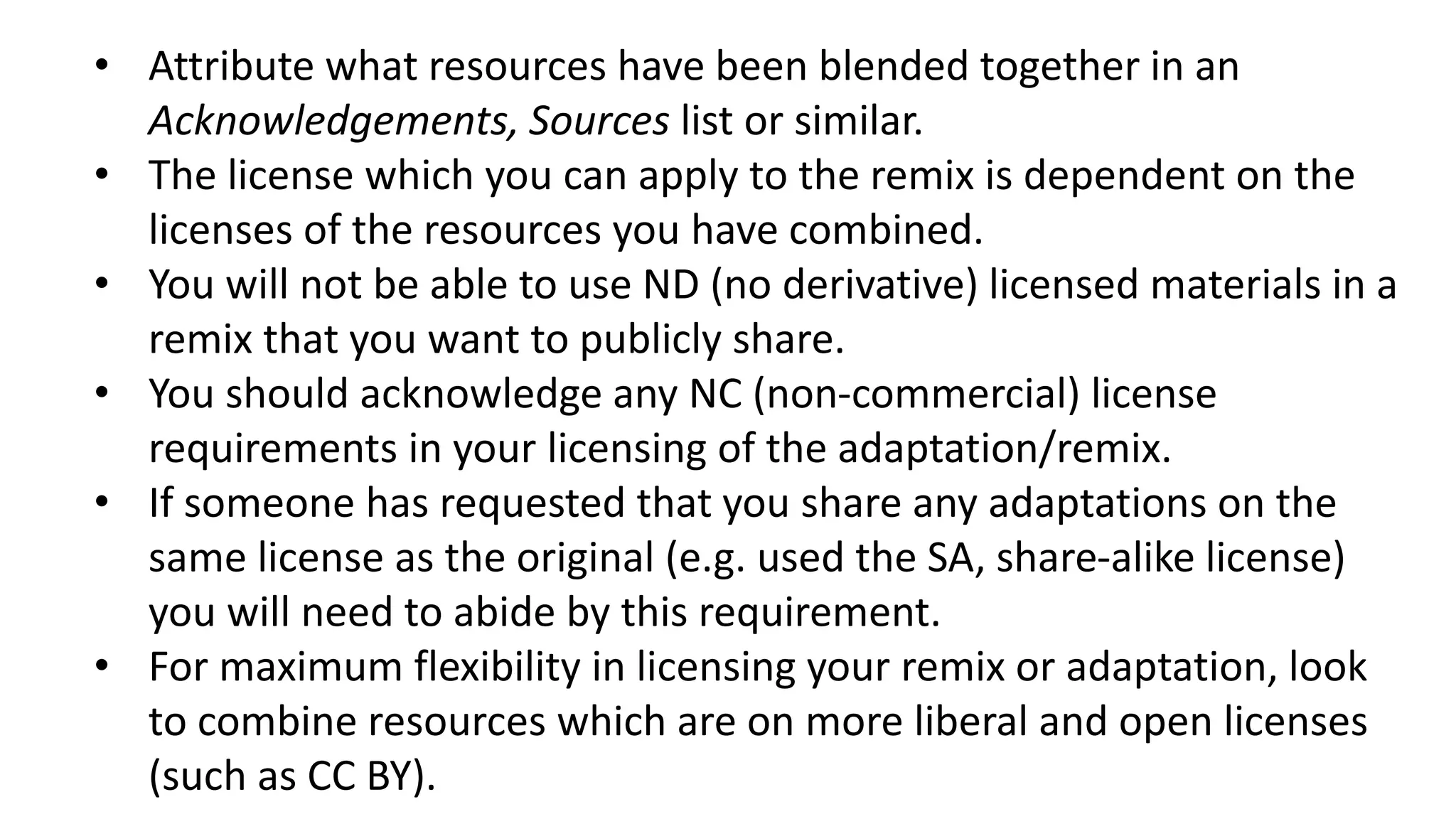 • Attribute what resources have been blended together in an
Acknowledgements, Sources list or similar.
• The license which you can apply to the remix is dependent on the
licenses of the resources you have combined.
• You will not be able to use ND (no derivative) licensed materials in a
remix that you want to publicly share.
• You should acknowledge any NC (non-commercial) license
requirements in your licensing of the adaptation/remix.
• If someone has requested that you share any adaptations on the
same license as the original (e.g. used the SA, share-alike license)
you will need to abide by this requirement.
• For maximum flexibility in licensing your remix or adaptation, look
to combine resources which are on more liberal and open licenses
(such as CC BY).
 