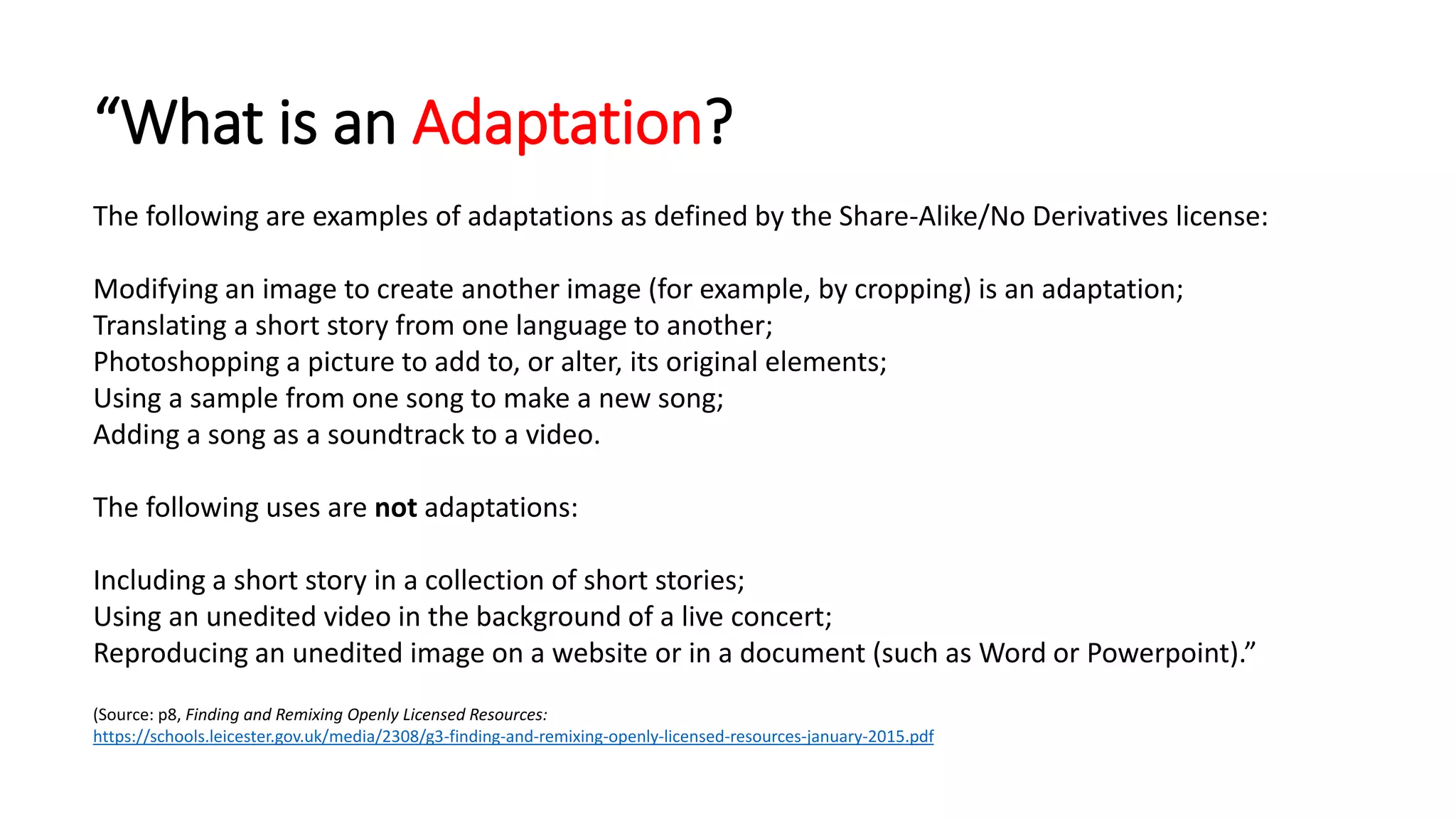 “What is an Adaptation?
The following are examples of adaptations as defined by the Share-Alike/No Derivatives license:
Modifying an image to create another image (for example, by cropping) is an adaptation;
Translating a short story from one language to another;
Photoshopping a picture to add to, or alter, its original elements;
Using a sample from one song to make a new song;
Adding a song as a soundtrack to a video.
The following uses are not adaptations:
Including a short story in a collection of short stories;
Using an unedited video in the background of a live concert;
Reproducing an unedited image on a website or in a document (such as Word or Powerpoint).”
(Source: p8, Finding and Remixing Openly Licensed Resources:
https://schools.leicester.gov.uk/media/2308/g3-finding-and-remixing-openly-licensed-resources-january-2015.pdf
 