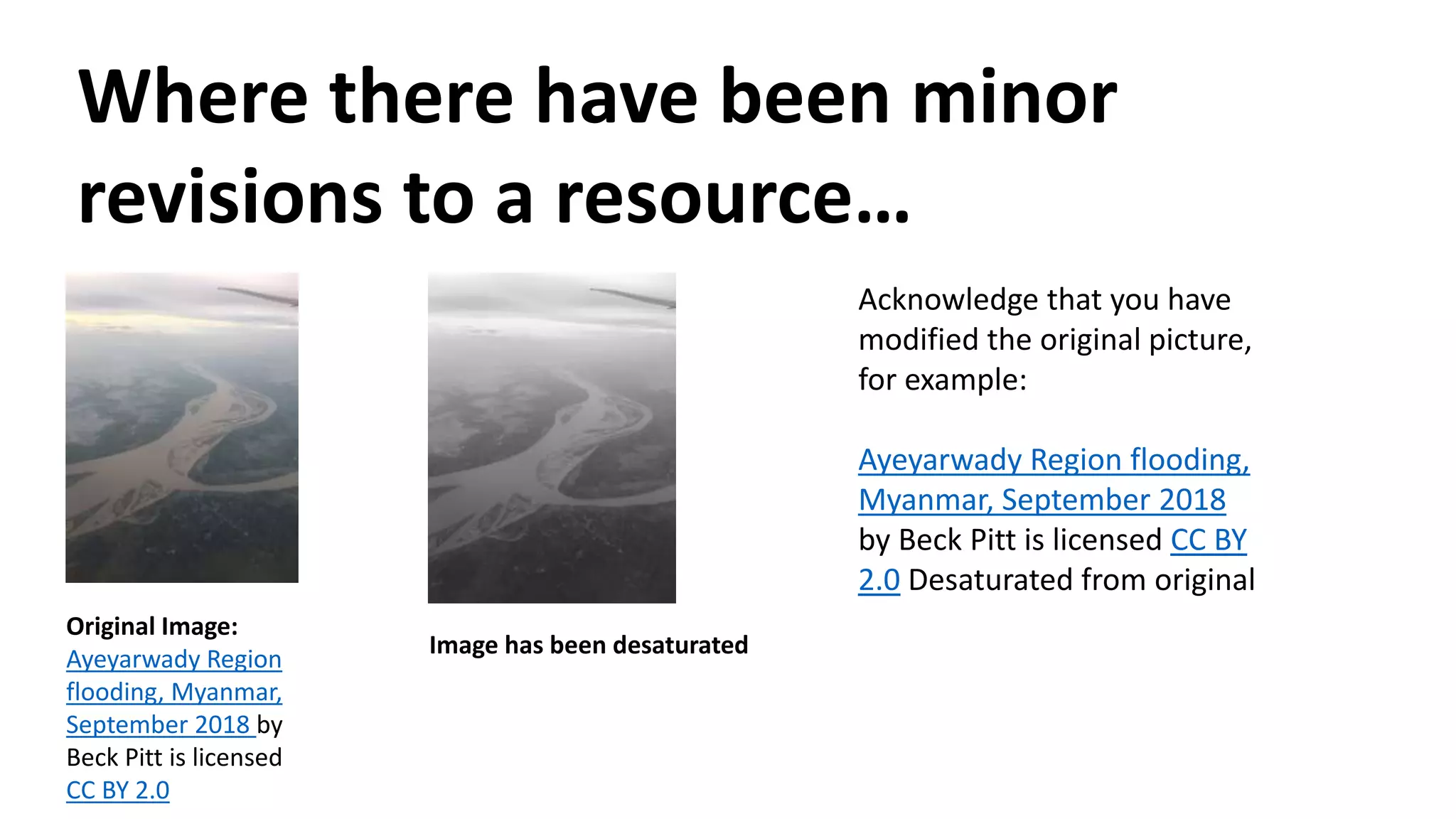 Where there have been minor
revisions to a resource…
Original Image:
Ayeyarwady Region
flooding, Myanmar,
September 2018 by
Beck Pitt is licensed
CC BY 2.0
Image has been desaturated
Acknowledge that you have
modified the original picture,
for example:
Ayeyarwady Region flooding,
Myanmar, September 2018
by Beck Pitt is licensed CC BY
2.0 Desaturated from original
 