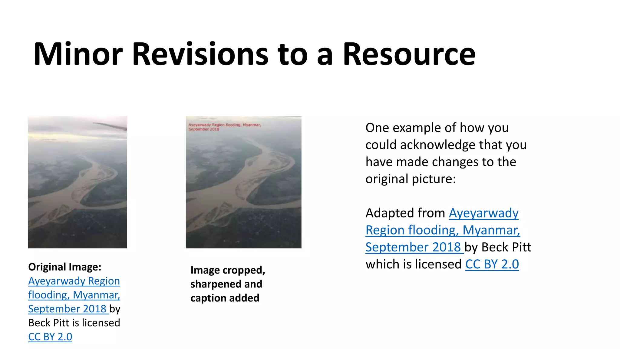 Minor Revisions to a Resource
Original Image:
Ayeyarwady Region
flooding, Myanmar,
September 2018 by
Beck Pitt is licensed
CC BY 2.0
One example of how you
could acknowledge that you
have made changes to the
original picture:
Adapted from Ayeyarwady
Region flooding, Myanmar,
September 2018 by Beck Pitt
which is licensed CC BY 2.0Image cropped,
sharpened and
caption added
 
