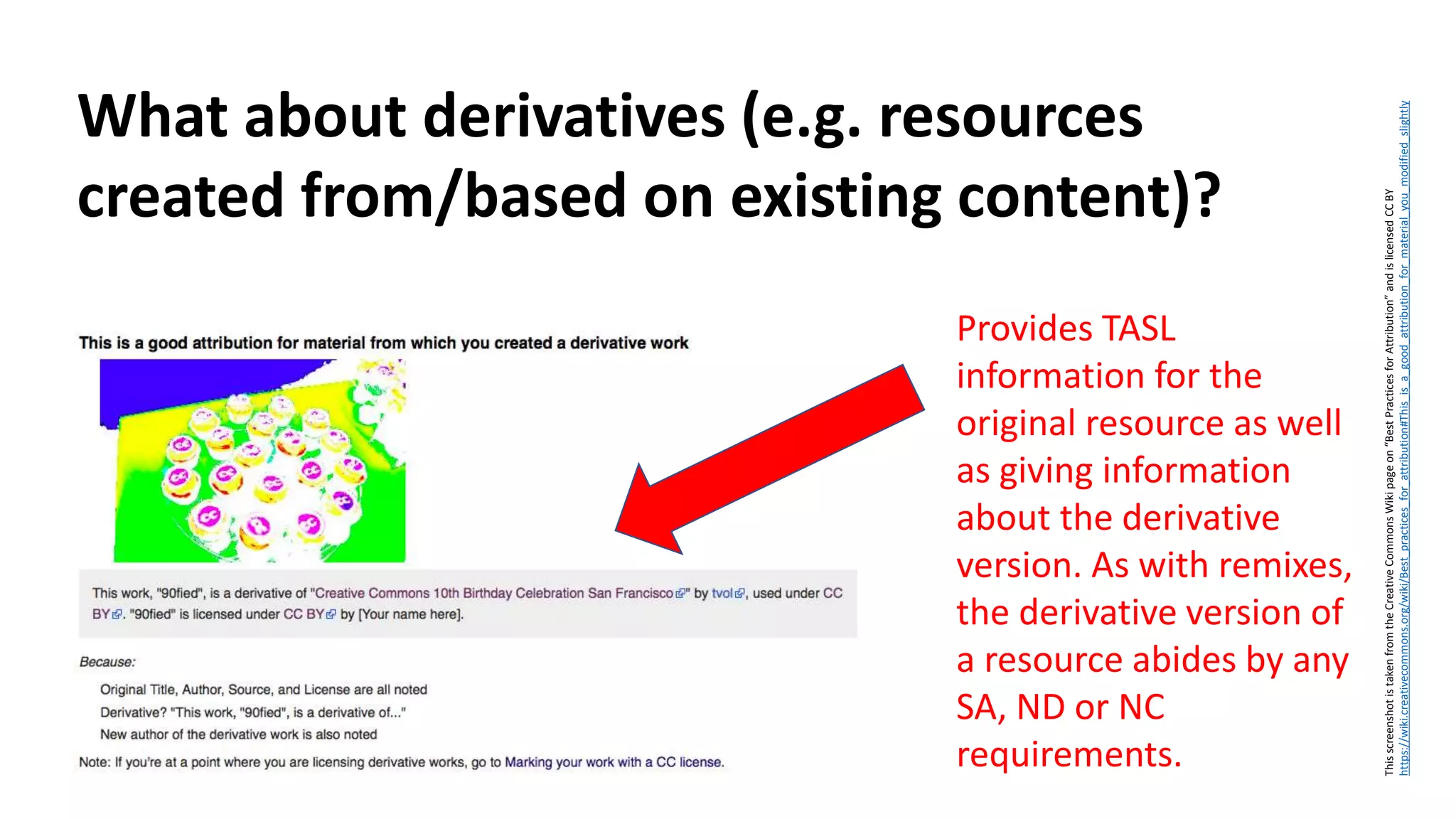 What about derivatives (e.g. resources
created from/based on existing content)?
ThisscreenshotistakenfromtheCreativeCommonsWikipageon“BestPracticesforAttribution”andislicensedCCBY
https://wiki.creativecommons.org/wiki/Best_practices_for_attribution#This_is_a_good_attribution_for_material_you_modified_slightly
Provides TASL
information for the
original resource as well
as giving information
about the derivative
version. As with remixes,
the derivative version of
a resource abides by any
SA, ND or NC
requirements.
 