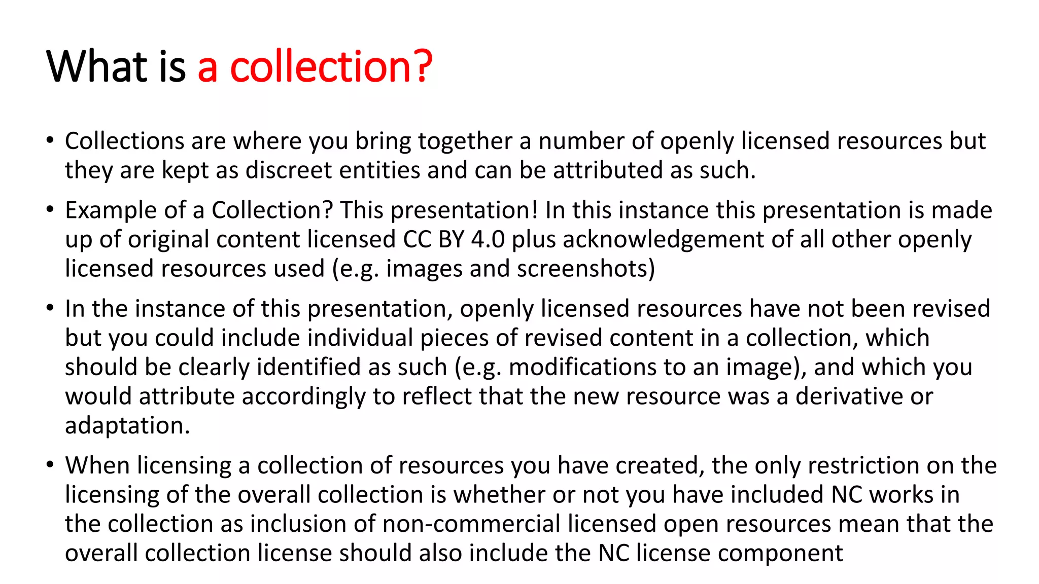 What is a collection?
• Collections are where you bring together a number of openly licensed resources but
they are kept as discreet entities and can be attributed as such.
• Example of a Collection? This presentation! In this instance this presentation is made
up of original content licensed CC BY 4.0 plus acknowledgement of all other openly
licensed resources used (e.g. images and screenshots)
• In the instance of this presentation, openly licensed resources have not been revised
but you could include individual pieces of revised content in a collection, which
should be clearly identified as such (e.g. modifications to an image), and which you
would attribute accordingly to reflect that the new resource was a derivative or
adaptation.
• When licensing a collection of resources you have created, the only restriction on the
licensing of the overall collection is whether or not you have included NC works in
the collection as inclusion of non-commercial licensed open resources mean that the
overall collection license should also include the NC license component
 