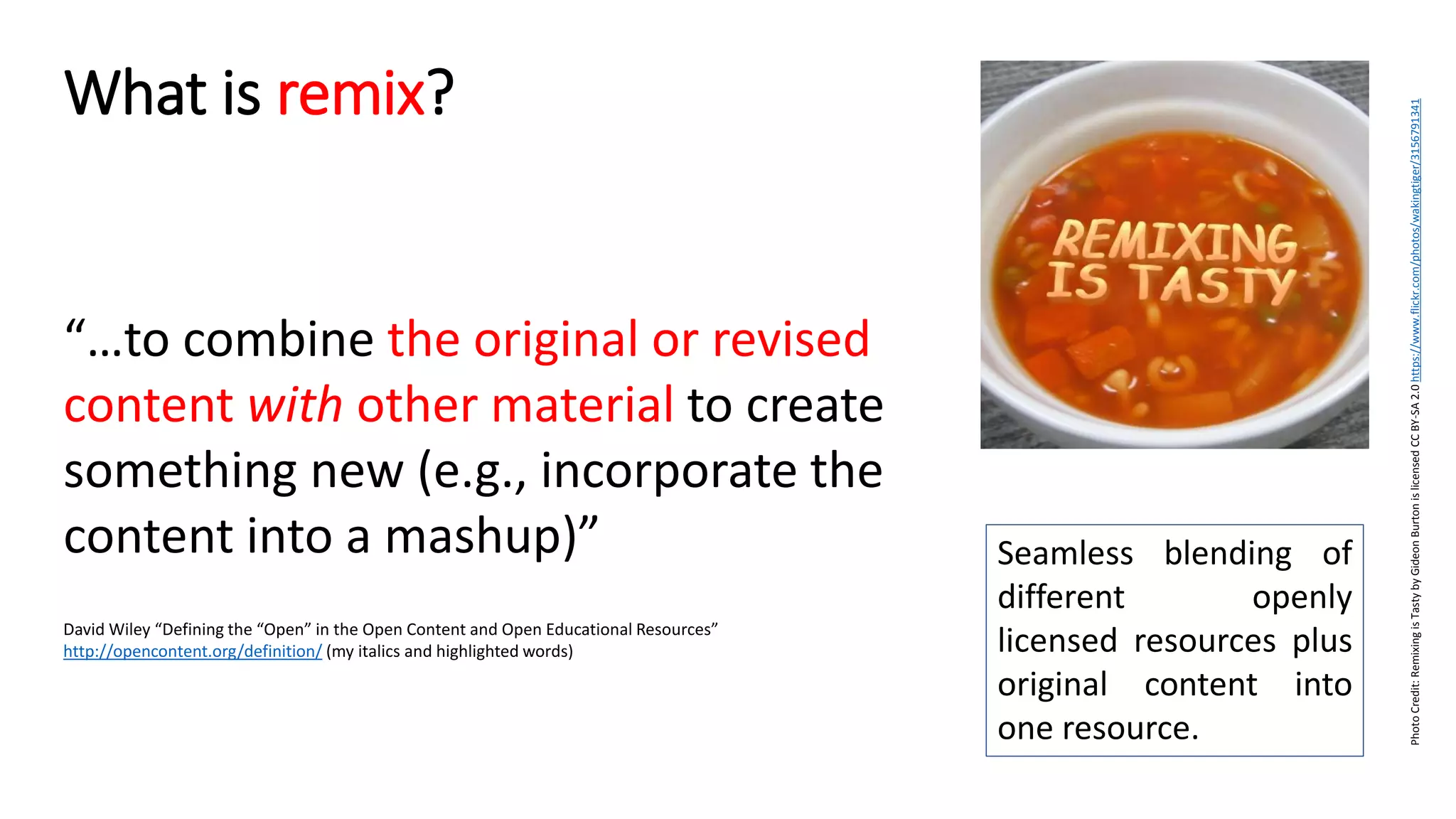 “…to combine the original or revised
content with other material to create
something new (e.g., incorporate the
content into a mashup)”
David Wiley “Defining the “Open” in the Open Content and Open Educational Resources”
http://opencontent.org/definition/ (my italics and highlighted words)
What is remix?
PhotoCredit:RemixingisTastybyGideonBurtonislicensedCCBY-SA2.0https://www.flickr.com/photos/wakingtiger/3156791341
Seamless blending of
different openly
licensed resources plus
original content into
one resource.
 
