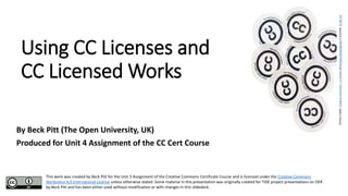 Using CC Licenses and
CC Licensed Works
By Beck Pitt (The Open University, UK)
Produced for Unit 4 Assignment of the CC Cert Course
This work was created by Beck Pitt for the Unit 3 Assignment of the Creative Commons Certificate Course and is licensed under the Creative Commons
Attribution 4.0 International License unless otherwise stated. Some material in this presentation was originally created for TIDE project presentations on OER
by Beck Pitt and has been either used without modification or with changes in this slidedeck.
PictureCredit:CreativeCommons–ccstickersbyKristinaAlexandersonislicensedCCBY2.0
 