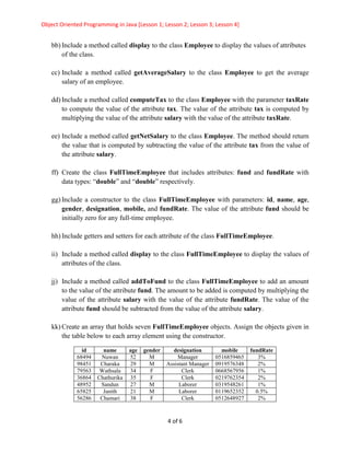 Object Oriented Programming in Java [Lesson 1; Lesson 2; Lesson 3; Lesson 4]
4 of 6
bb) Include a method called display to the class Employee to display the values of attributes
of the class.
cc) Include a method called getAverageSalary to the class Employee to get the average
salary of an employee.
dd) Include a method called computeTax to the class Employee with the parameter taxRate
to compute the value of the attribute tax. The value of the attribute tax is computed by
multiplying the value of the attribute salary with the value of the attribute taxRate.
ee) Include a method called getNetSalary to the class Employee. The method should return
the value that is computed by subtracting the value of the attribute tax from the value of
the attribute salary.
ff) Create the class FullTimeEmployee that includes attributes: fund and fundRate with
data types: “double” and “double” respectively.
gg) Include a constructor to the class FullTimeEmployee with parameters: id, name, age,
gender, designation, mobile, and fundRate. The value of the attribute fund should be
initially zero for any full-time employee.
hh) Include getters and setters for each attribute of the class FullTimeEmployee.
ii) Include a method called display to the class FullTimeEmployee to display the values of
attributes of the class.
jj) Include a method called addToFund to the class FullTimeEmployee to add an amount
to the value of the attribute fund. The amount to be added is computed by multiplying the
value of the attribute salary with the value of the attribute fundRate. The value of the
attribute fund should be subtracted from the value of the attribute salary.
kk) Create an array that holds seven FullTimeEmployee objects. Assign the objects given in
the table below to each array element using the constructor.
id name age gender designation mobile fundRate
68494 Nuwan 52 M Manager 0516859465 3%
98451 Charaka 29 M Assistant Manager 0919576348 2%
79563 Wathsala 34 F Clerk 0668567956 1%
36864 Chathurika 35 F Clerk 0219762354 2%
48952 Sandun 27 M Laborer 0319548261 1%
65825 Janith 21 M Laborer 0119652352 0.5%
56286 Chamari 38 F Clerk 0512648927 2%
 