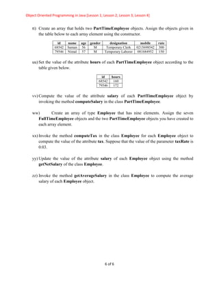 Object Oriented Programming in Java [Lesson 1; Lesson 2; Lesson 3; Lesson 4]
6 of 6
tt) Create an array that holds two PartTimeEmployee objects. Assign the objects given in
the table below to each array element using the constructor.
id name age gender designation mobile rate
68542 Saman 56 M Temporary Clerk 0215698542 300
79546 Nimal 57 M Temporary Laborer 081684952 150
uu) Set the value of the attribute hours of each PartTimeEmployee object according to the
table given below.
id hours
68542 160
79546 172
vv) Compute the value of the attribute salary of each PartTimeEmployee object by
invoking the method computeSalary in the class PartTimeEmployee.
ww) Create an array of type Employee that has nine elements. Assign the seven
FullTimeEmployee objects and the two PartTimeEmployee objects you have created to
each array element.
xx) Invoke the method computeTax in the class Employee for each Employee object to
compute the value of the attribute tax. Suppose that the value of the parameter taxRate is
0.03.
yy) Update the value of the attribute salary of each Employee object using the method
getNetSalary of the class Employee.
zz) Invoke the method getAverageSalary in the class Employee to compute the average
salary of each Employee object.
 