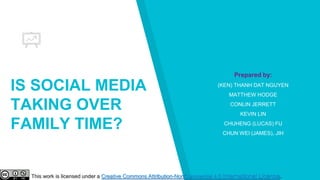 IS SOCIAL MEDIA
TAKING OVER
FAMILY TIME?
Prepared by:
(KEN) THANH DAT NGUYEN
MATTHEW HODGE
CONLIN JERRETT
KEVIN LIN
CHUHENG (LUCAS) FU
CHUN WEI (JAMES), JIH
This work is licensed under a Creative Commons Attribution-NonCommercial 4.0 International License.
 