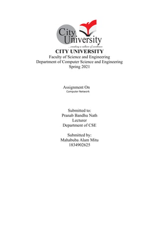 CITY UNIVERSITY
Faculty of Science and Engineering
Department of Computer Science and Engineering
Spring 2021
Assignment On
Computer Network
Submitted to:
Pranab Bandhu Nath
Lecturer
Department of CSE
Submitted by:
Mahabuba Alam Mitu
1834902625
 