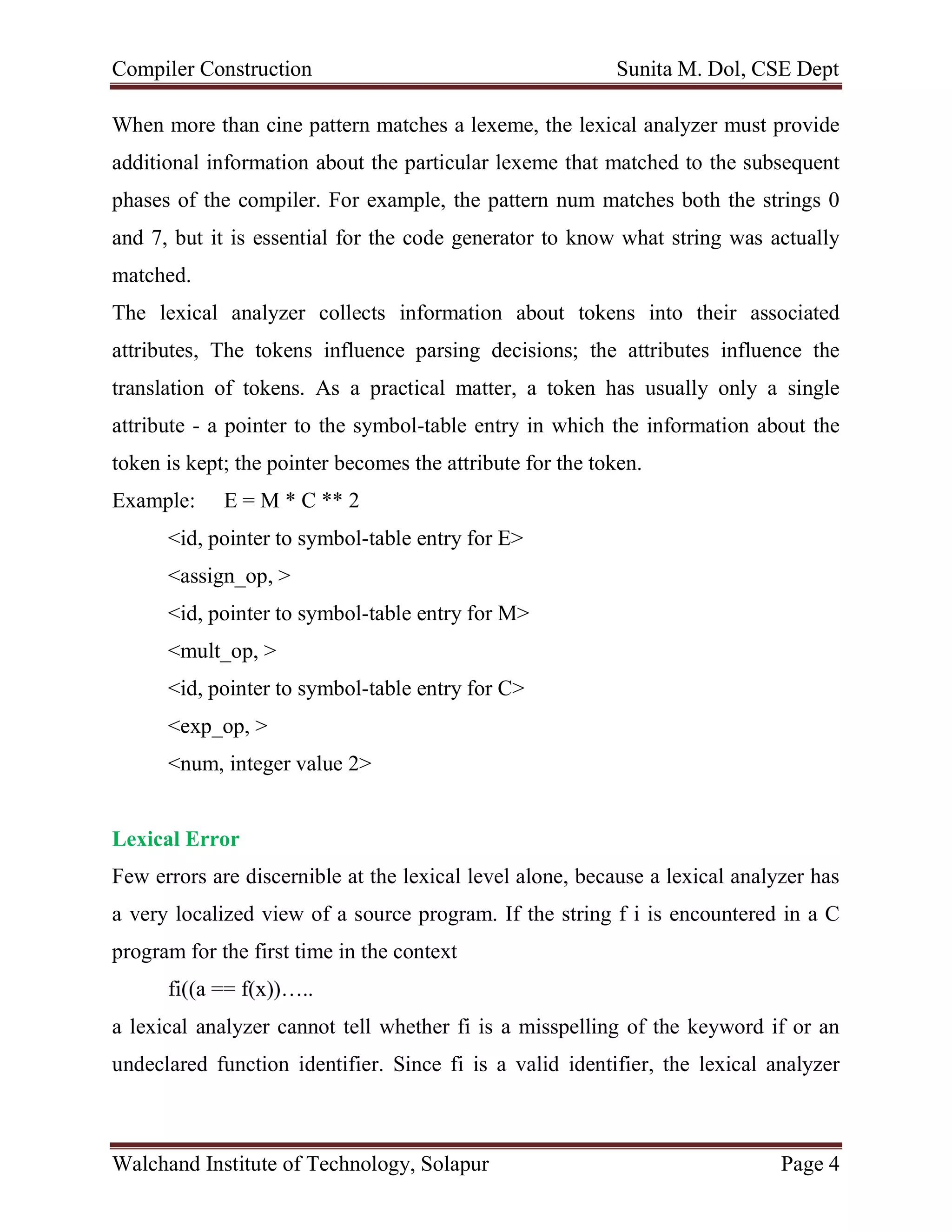 Compiler Construction Sunita M. Dol, CSE Dept
Walchand Institute of Technology, Solapur Page 4
When more than cine pattern matches a lexeme, the lexical analyzer must provide
additional information about the particular lexeme that matched to the subsequent
phases of the compiler. For example, the pattern num matches both the strings 0
and 7, but it is essential for the code generator to know what string was actually
matched.
The lexical analyzer collects information about tokens into their associated
attributes, The tokens influence parsing decisions; the attributes influence the
translation of tokens. As a practical matter, a token has usually only a single
attribute - a pointer to the symbol-table entry in which the information about the
token is kept; the pointer becomes the attribute for the token.
Example: E = M * C ** 2
<id, pointer to symbol-table entry for E>
<assign_op, >
<id, pointer to symbol-table entry for M>
<mult_op, >
<id, pointer to symbol-table entry for C>
<exp_op, >
<num, integer value 2>
Lexical Error
Few errors are discernible at the lexical level alone, because a lexical analyzer has
a very localized view of a source program. If the string f i is encountered in a C
program for the first time in the context
fi((a == f(x))…..
a lexical analyzer cannot tell whether fi is a misspelling of the keyword if or an
undeclared function identifier. Since fi is a valid identifier, the lexical analyzer
 
