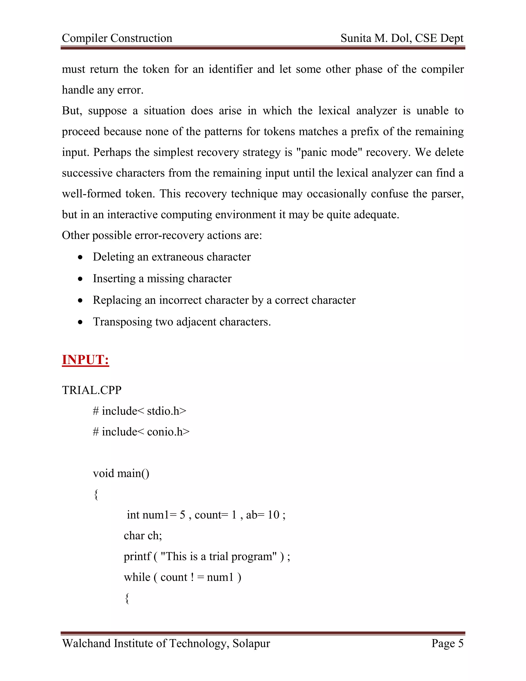 Compiler Construction Sunita M. Dol, CSE Dept
Walchand Institute of Technology, Solapur Page 5
must return the token for an identifier and let some other phase of the compiler
handle any error.
But, suppose a situation does arise in which the lexical analyzer is unable to
proceed because none of the patterns for tokens matches a prefix of the remaining
input. Perhaps the simplest recovery strategy is "panic mode" recovery. We delete
successive characters from the remaining input until the lexical analyzer can find a
well-formed token. This recovery technique may occasionally confuse the parser,
but in an interactive computing environment it may be quite adequate.
Other possible error-recovery actions are:
 Deleting an extraneous character
 Inserting a missing character
 Replacing an incorrect character by a correct character
 Transposing two adjacent characters.
INPUT:
TRIAL.CPP
# include< stdio.h>
# include< conio.h>
void main()
{
int num1= 5 , count= 1 , ab= 10 ;
char ch;
printf ( "This is a trial program" ) ;
while ( count ! = num1 )
{
 