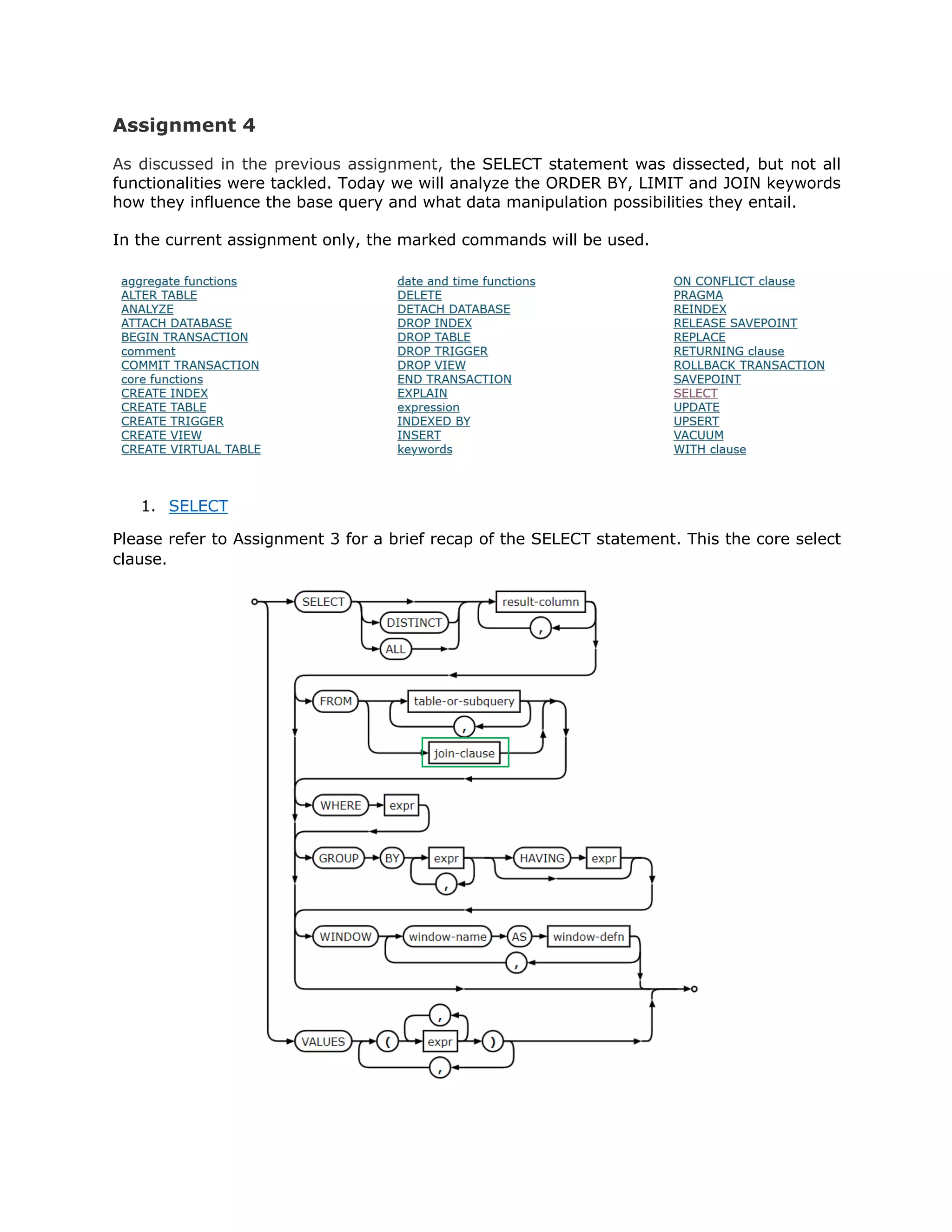 Assignment 4
As discussed in the previous assignment, the SELECT statement was dissected, but not all
functionalities were tackled. Today we will analyze the ORDER BY, LIMIT and JOIN keywords
how they influence the base query and what data manipulation possibilities they entail.
In the current assignment only, the marked commands will be used.
1. SELECT
Please refer to Assignment 3 for a brief recap of the SELECT statement. This the core select
clause.
 