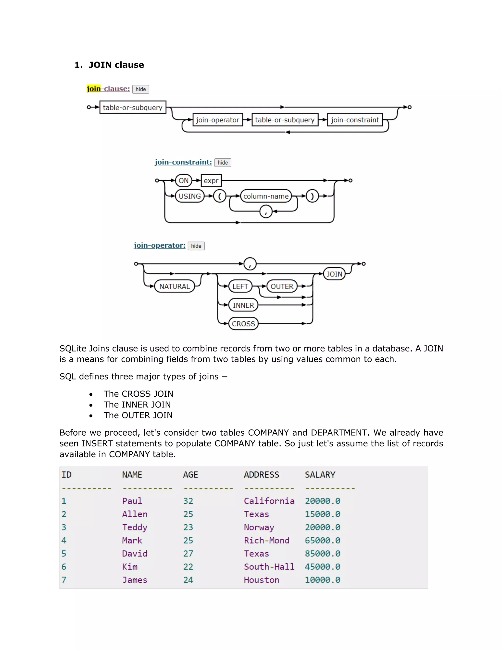 1. JOIN clause
SQLite Joins clause is used to combine records from two or more tables in a database. A JOIN
is a means for combining fields from two tables by using values common to each.
SQL defines three major types of joins −
• The CROSS JOIN
• The INNER JOIN
• The OUTER JOIN
Before we proceed, let's consider two tables COMPANY and DEPARTMENT. We already have
seen INSERT statements to populate COMPANY table. So just let's assume the list of records
available in COMPANY table.
 