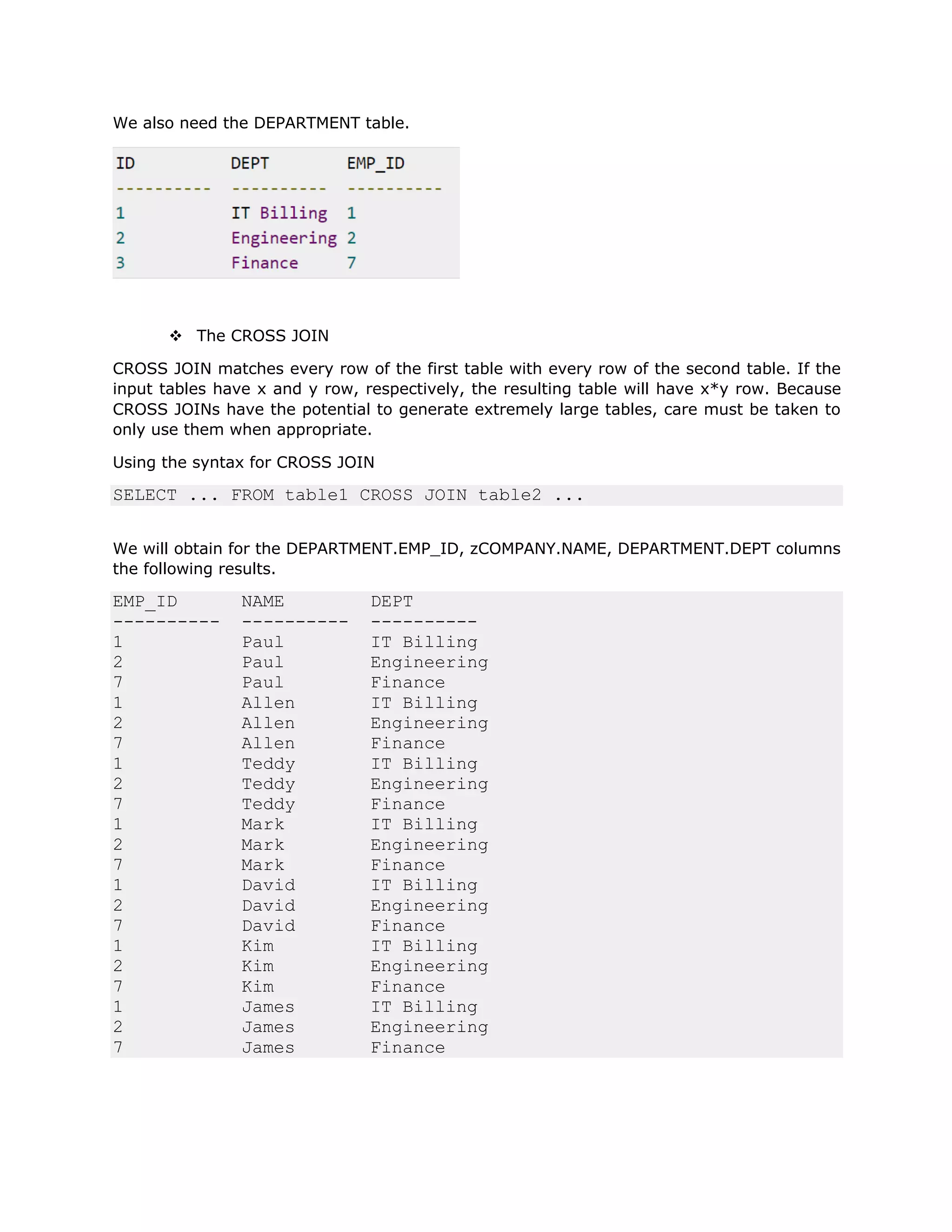 We also need the DEPARTMENT table.
v The CROSS JOIN
CROSS JOIN matches every row of the first table with every row of the second table. If the
input tables have x and y row, respectively, the resulting table will have x*y row. Because
CROSS JOINs have the potential to generate extremely large tables, care must be taken to
only use them when appropriate.
Using the syntax for CROSS JOIN
SELECT ... FROM table1 CROSS JOIN table2 ...
We will obtain for the DEPARTMENT.EMP_ID, zCOMPANY.NAME, DEPARTMENT.DEPT columns
the following results.
EMP_ID NAME DEPT
---------- ---------- ----------
1 Paul IT Billing
2 Paul Engineering
7 Paul Finance
1 Allen IT Billing
2 Allen Engineering
7 Allen Finance
1 Teddy IT Billing
2 Teddy Engineering
7 Teddy Finance
1 Mark IT Billing
2 Mark Engineering
7 Mark Finance
1 David IT Billing
2 David Engineering
7 David Finance
1 Kim IT Billing
2 Kim Engineering
7 Kim Finance
1 James IT Billing
2 James Engineering
7 James Finance
 