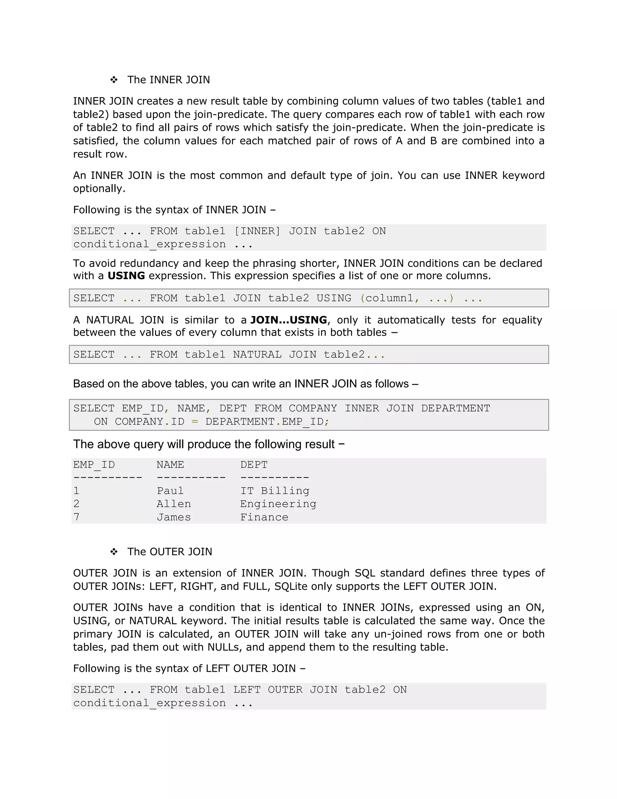 v The INNER JOIN
INNER JOIN creates a new result table by combining column values of two tables (table1 and
table2) based upon the join-predicate. The query compares each row of table1 with each row
of table2 to find all pairs of rows which satisfy the join-predicate. When the join-predicate is
satisfied, the column values for each matched pair of rows of A and B are combined into a
result row.
An INNER JOIN is the most common and default type of join. You can use INNER keyword
optionally.
Following is the syntax of INNER JOIN –
SELECT ... FROM table1 [INNER] JOIN table2 ON
conditional_expression ...
To avoid redundancy and keep the phrasing shorter, INNER JOIN conditions can be declared
with a USING expression. This expression specifies a list of one or more columns.
SELECT ... FROM table1 JOIN table2 USING (column1, ...) ...
A NATURAL JOIN is similar to a JOIN...USING, only it automatically tests for equality
between the values of every column that exists in both tables −
SELECT ... FROM table1 NATURAL JOIN table2...
Based on the above tables, you can write an INNER JOIN as follows –
SELECT EMP_ID, NAME, DEPT FROM COMPANY INNER JOIN DEPARTMENT
ON COMPANY.ID = DEPARTMENT.EMP_ID;
The above query will produce the following result −
EMP_ID NAME DEPT
---------- ---------- ----------
1 Paul IT Billing
2 Allen Engineering
7 James Finance
v The OUTER JOIN
OUTER JOIN is an extension of INNER JOIN. Though SQL standard defines three types of
OUTER JOINs: LEFT, RIGHT, and FULL, SQLite only supports the LEFT OUTER JOIN.
OUTER JOINs have a condition that is identical to INNER JOINs, expressed using an ON,
USING, or NATURAL keyword. The initial results table is calculated the same way. Once the
primary JOIN is calculated, an OUTER JOIN will take any un-joined rows from one or both
tables, pad them out with NULLs, and append them to the resulting table.
Following is the syntax of LEFT OUTER JOIN –
SELECT ... FROM table1 LEFT OUTER JOIN table2 ON
conditional_expression ...
 