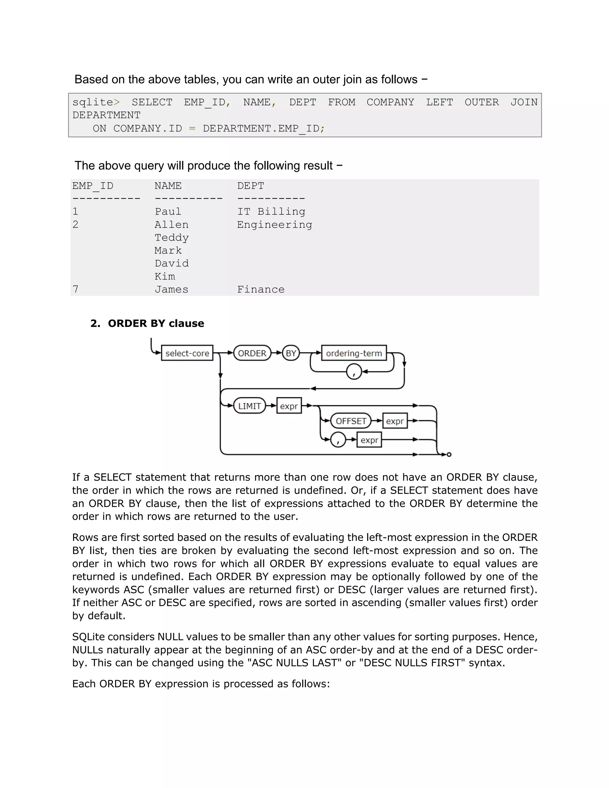 Based on the above tables, you can write an outer join as follows −
sqlite> SELECT EMP_ID, NAME, DEPT FROM COMPANY LEFT OUTER JOIN
DEPARTMENT
ON COMPANY.ID = DEPARTMENT.EMP_ID;
The above query will produce the following result −
EMP_ID NAME DEPT
---------- ---------- ----------
1 Paul IT Billing
2 Allen Engineering
Teddy
Mark
David
Kim
7 James Finance
2. ORDER BY clause
If a SELECT statement that returns more than one row does not have an ORDER BY clause,
the order in which the rows are returned is undefined. Or, if a SELECT statement does have
an ORDER BY clause, then the list of expressions attached to the ORDER BY determine the
order in which rows are returned to the user.
Rows are first sorted based on the results of evaluating the left-most expression in the ORDER
BY list, then ties are broken by evaluating the second left-most expression and so on. The
order in which two rows for which all ORDER BY expressions evaluate to equal values are
returned is undefined. Each ORDER BY expression may be optionally followed by one of the
keywords ASC (smaller values are returned first) or DESC (larger values are returned first).
If neither ASC or DESC are specified, rows are sorted in ascending (smaller values first) order
by default.
SQLite considers NULL values to be smaller than any other values for sorting purposes. Hence,
NULLs naturally appear at the beginning of an ASC order-by and at the end of a DESC order-
by. This can be changed using the "ASC NULLS LAST" or "DESC NULLS FIRST" syntax.
Each ORDER BY expression is processed as follows:
 