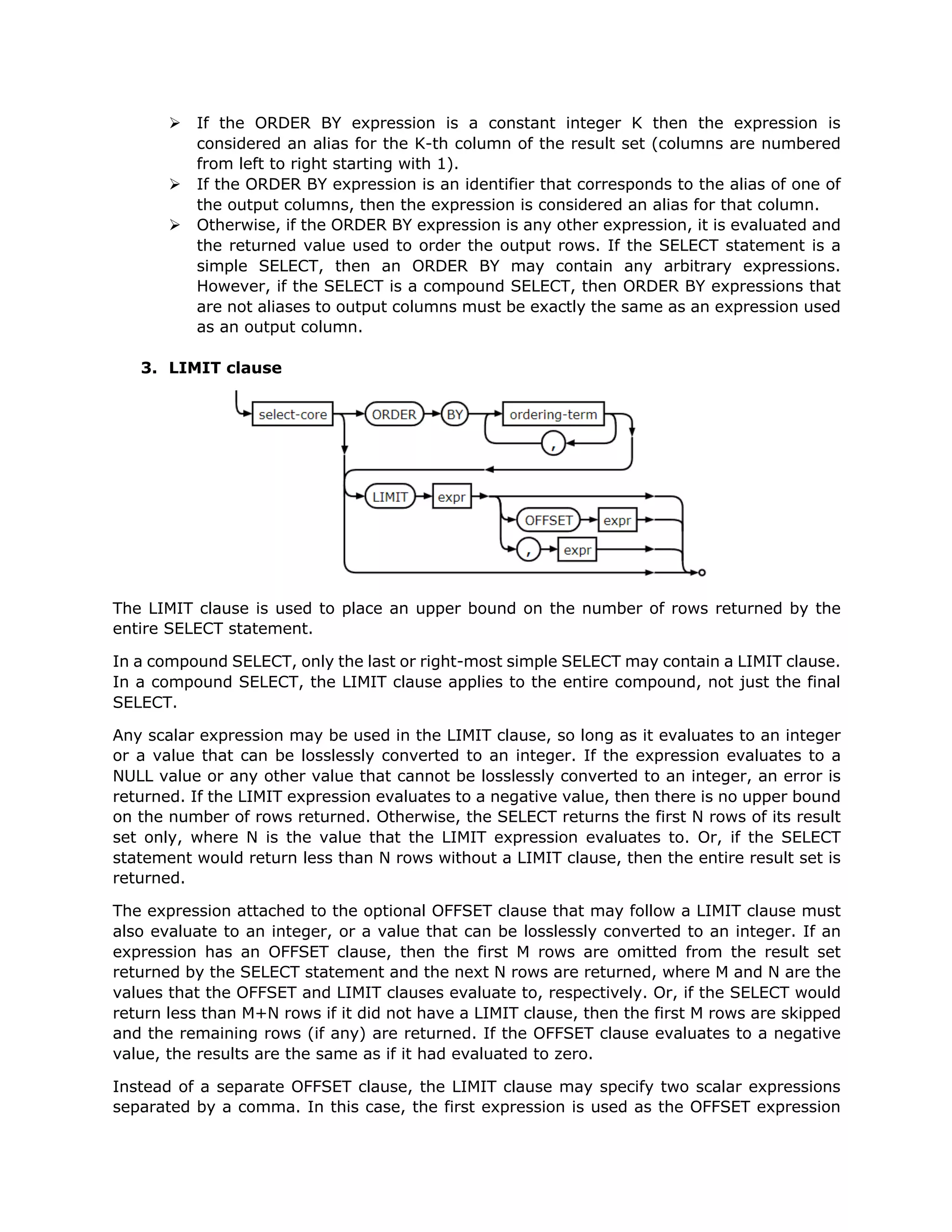 Ø If the ORDER BY expression is a constant integer K then the expression is
considered an alias for the K-th column of the result set (columns are numbered
from left to right starting with 1).
Ø If the ORDER BY expression is an identifier that corresponds to the alias of one of
the output columns, then the expression is considered an alias for that column.
Ø Otherwise, if the ORDER BY expression is any other expression, it is evaluated and
the returned value used to order the output rows. If the SELECT statement is a
simple SELECT, then an ORDER BY may contain any arbitrary expressions.
However, if the SELECT is a compound SELECT, then ORDER BY expressions that
are not aliases to output columns must be exactly the same as an expression used
as an output column.
3. LIMIT clause
The LIMIT clause is used to place an upper bound on the number of rows returned by the
entire SELECT statement.
In a compound SELECT, only the last or right-most simple SELECT may contain a LIMIT clause.
In a compound SELECT, the LIMIT clause applies to the entire compound, not just the final
SELECT.
Any scalar expression may be used in the LIMIT clause, so long as it evaluates to an integer
or a value that can be losslessly converted to an integer. If the expression evaluates to a
NULL value or any other value that cannot be losslessly converted to an integer, an error is
returned. If the LIMIT expression evaluates to a negative value, then there is no upper bound
on the number of rows returned. Otherwise, the SELECT returns the first N rows of its result
set only, where N is the value that the LIMIT expression evaluates to. Or, if the SELECT
statement would return less than N rows without a LIMIT clause, then the entire result set is
returned.
The expression attached to the optional OFFSET clause that may follow a LIMIT clause must
also evaluate to an integer, or a value that can be losslessly converted to an integer. If an
expression has an OFFSET clause, then the first M rows are omitted from the result set
returned by the SELECT statement and the next N rows are returned, where M and N are the
values that the OFFSET and LIMIT clauses evaluate to, respectively. Or, if the SELECT would
return less than M+N rows if it did not have a LIMIT clause, then the first M rows are skipped
and the remaining rows (if any) are returned. If the OFFSET clause evaluates to a negative
value, the results are the same as if it had evaluated to zero.
Instead of a separate OFFSET clause, the LIMIT clause may specify two scalar expressions
separated by a comma. In this case, the first expression is used as the OFFSET expression
 