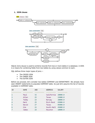 1. JOIN clause
SQLite Joins clause is used to combine records from two or more tables in a database. A JOIN
is a means for combining fields from two tables by using values common to each.
SQL defines three major types of joins −
• The CROSS JOIN
• The INNER JOIN
• The OUTER JOIN
Before we proceed, let's consider two tables COMPANY and DEPARTMENT. We already have
seen INSERT statements to populate COMPANY table. So just let's assume the list of records
available in COMPANY table.
 