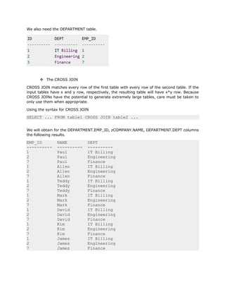 We also need the DEPARTMENT table.
v The CROSS JOIN
CROSS JOIN matches every row of the first table with every row of the second table. If the
input tables have x and y row, respectively, the resulting table will have x*y row. Because
CROSS JOINs have the potential to generate extremely large tables, care must be taken to
only use them when appropriate.
Using the syntax for CROSS JOIN
SELECT ... FROM table1 CROSS JOIN table2 ...
We will obtain for the DEPARTMENT.EMP_ID, zCOMPANY.NAME, DEPARTMENT.DEPT columns
the following results.
EMP_ID NAME DEPT
---------- ---------- ----------
1 Paul IT Billing
2 Paul Engineering
7 Paul Finance
1 Allen IT Billing
2 Allen Engineering
7 Allen Finance
1 Teddy IT Billing
2 Teddy Engineering
7 Teddy Finance
1 Mark IT Billing
2 Mark Engineering
7 Mark Finance
1 David IT Billing
2 David Engineering
7 David Finance
1 Kim IT Billing
2 Kim Engineering
7 Kim Finance
1 James IT Billing
2 James Engineering
7 James Finance
 