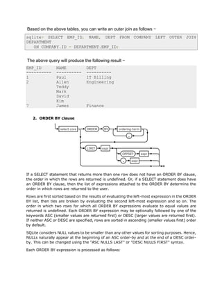 Based on the above tables, you can write an outer join as follows −
sqlite> SELECT EMP_ID, NAME, DEPT FROM COMPANY LEFT OUTER JOIN
DEPARTMENT
ON COMPANY.ID = DEPARTMENT.EMP_ID;
The above query will produce the following result −
EMP_ID NAME DEPT
---------- ---------- ----------
1 Paul IT Billing
2 Allen Engineering
Teddy
Mark
David
Kim
7 James Finance
2. ORDER BY clause
If a SELECT statement that returns more than one row does not have an ORDER BY clause,
the order in which the rows are returned is undefined. Or, if a SELECT statement does have
an ORDER BY clause, then the list of expressions attached to the ORDER BY determine the
order in which rows are returned to the user.
Rows are first sorted based on the results of evaluating the left-most expression in the ORDER
BY list, then ties are broken by evaluating the second left-most expression and so on. The
order in which two rows for which all ORDER BY expressions evaluate to equal values are
returned is undefined. Each ORDER BY expression may be optionally followed by one of the
keywords ASC (smaller values are returned first) or DESC (larger values are returned first).
If neither ASC or DESC are specified, rows are sorted in ascending (smaller values first) order
by default.
SQLite considers NULL values to be smaller than any other values for sorting purposes. Hence,
NULLs naturally appear at the beginning of an ASC order-by and at the end of a DESC order-
by. This can be changed using the "ASC NULLS LAST" or "DESC NULLS FIRST" syntax.
Each ORDER BY expression is processed as follows:
 