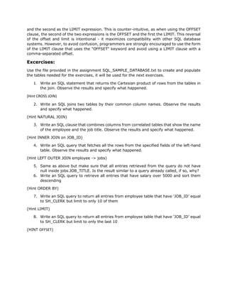 and the second as the LIMIT expression. This is counter-intuitive, as when using the OFFSET
clause, the second of the two expressions is the OFFSET and the first the LIMIT. This reversal
of the offset and limit is intentional - it maximizes compatibility with other SQL database
systems. However, to avoid confusion, programmers are strongly encouraged to use the form
of the LIMIT clause that uses the "OFFSET" keyword and avoid using a LIMIT clause with a
comma-separated offset.
Excercises:
Use the file provided in the assignment SQL_SAMPLE_DATABASE.txt to create and populate
the tables needed for the exercises, it will be used for the next exercises.
1. Write an SQL statement that returns the Cartesian product of rows from the tables in
the join. Observe the results and specify what happened.
(Hint CROSS JOIN)
2. Write an SQL joins two tables by their common column names. Observe the results
and specify what happened.
(Hint NATURAL JOIN)
3. Write an SQL clause that combines columns from correlated tables that show the name
of the employee and the job title. Observe the results and specify what happened.
(Hint INNER JOIN on JOB_ID)
4. Write an SQL query that fetches all the rows from the specified fields of the left-hand
table. Observe the results and specify what happened.
(Hint LEFT OUTER JOIN employee -> jobs)
5. Same as above but make sure that all entries retrieved from the query do not have
null inside jobs.JOB_TITLE. Is the result similar to a query already called, if so, why?
6. Write an SQL query to retrieve all entries that have salary over 5000 and sort them
descending
(Hint ORDER BY)
7. Write an SQL query to return all entries from employee table that have ‘JOB_ID’ equal
to SH_CLERK but limit to only 10 of them
(Hint LIMIT)
8. Write an SQL query to return all entries from employee table that have ‘JOB_ID’ equal
to SH_CLERK but limit to only the last 10
(HINT OFFSET)
 
