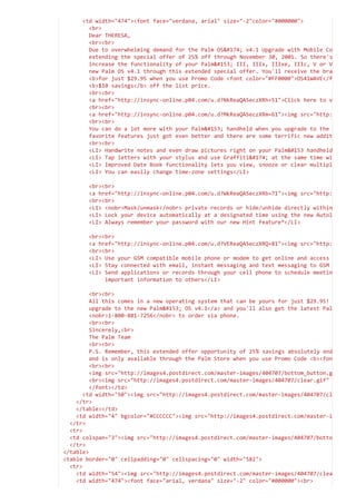 <td width="474"><font face="verdana, arial" size="-2"color="#000000">

<br>

Dear THERESA,

<br><br>

Due to overwhelming demand for the Palm OS® v4.1 Upgrade with Mobile Co
extending the special offer of 25% off through November 30, 2001. So there's
increase the functionality of your Palm III, IIIx, IIIxe, IIIc, V or V
new Palm OS v4.1 through this extended special offer. You'll receive the bra
<b>for just $29.95 when you use Promo Code <font color="#FF0000">OS41WAVE</f
<b>$10 savings</b> off the list price. 

<br><br>

<a href="http://insync-online.p04.com/u.d?NkReaQA5eczXRh=51">Click here to v
<br><br>

<a href="http://insync-online.p04.com/u.d?MkReaQA5eczXRm=61"><img src="http:
<br><br>

You can do a lot more with your Palm handheld when you upgrade to the
favorite features just got even better and there are some terrific new addit
<br><br>

<LI> Handwrite notes and even draw pictures right on your Palm handheld
<LI> Tap letters with your stylus and use Graffiti® at the same time wi
<LI> Improved Date Book functionality lets you view, snooze or clear multipl
<LI> You can easily change time-zone settings</LI>



<br><br>

<a href="http://insync-online.p04.com/u.d?WkReaQA5eczXRb=71"><img src="http:
<br><br>

<LI> <nobr>Mask/unmask</nobr> private records or hide/unhide directly within
<LI> Lock your device automatically at a designated time using the new Autol
<LI> Always remember your password with our new Hint feature*</LI>



<br><br>

<a href="http://insync-online.p04.com/u.d?VEReaQA5eczXRQ=81"><img src="http:
<br><br>

<LI> Use your GSM compatible mobile phone or modem to get online and access
<LI> Stay connected with email, instant messaging and text messaging to GSM
<LI> Send applications or records through your cell phone to schedule meetin
important information to others</LI>



<br><br>

All this comes in a new operating system that can be yours for just $29.95!
upgrade to the new Palm OS v4.1</a> and you'll also get the latest Pal
<nobr>1-800-881-7256</nobr> to order via phone. 

<br><br>

Sincerely,<br>

The Palm Team

<br><br>

P.S. Remember, this extended offer opportunity of 25% savings absolutely end
and is only available through the Palm Store when you use Promo Code <b><fon
<br><br>

<img src="http://images4.postdirect.com/master-images/404707/bottom_button.g
<br><img src="http://images4.postdirect.com/master-images/404707/clear.gif"
</font></td>

<td width="50"><img src="http://images4.postdirect.com/master-images/404707/cl
</tr>

</table></td>

<td width="4" bgcolor="#CCCCCC"><img src="http://images4.postdirect.com/master-i
</tr>

<tr>

<td colspan="3"><img src="http://images4.postdirect.com/master-images/404707/botto
</tr>

</table>

<table border="0" cellpadding="0" cellspacing="0" width="582">

<tr>

<td width="54"><img src="http://images4.postdirect.com/master-images/404707/clea
<td width="474"><font face="arial, verdana" size="-2" color="#000000"><br>

 