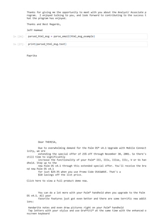 Thanks for giving me the opportunity to meet with you about the Analyst/ Associate p
rogram. I enjoyed talking to you, and look forward to contributing to the success t
hat the program has enjoyed. 

Thanks and Best Regards,

Jeff Hammad

Paprika

Dear THERESA,



Due to overwhelming demand for the Palm OS® v4.1 Upgrade with Mobile Connect
ivity, we are 

extending the special offer of 25% off through November 30, 2001. So there's
still time to significantly 

increase the functionality of your Palm™ III, IIIx, IIIxe, IIIc, V or Vx han
dheld. Step up to the 

new Palm OS v4.1 through this extended special offer. You'll receive the bra
nd new Palm OS v4.1 

for just $29.95 when you use Promo Code OS41WAVE. That's a 

$10 savings off the list price. 



Click here to view a full product demo now.



You can do a lot more with your Palm™ handheld when you upgrade to the Palm
OS v4.1. All your 

favorite features just got even better and there are some terrific new addit
ions:



Handwrite notes and even draw pictures right on your Palm™ handheld

Tap letters with your stylus and use Graffiti® at the same time with the enhanced o
nscreen keyboard

In [26]: parsed_html_msg = parse_email(html_msg_example)

In [27]: print(parsed_html_msg.text)

 