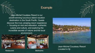 Example
Jean-Michel Cousteau Resort is our
award-winning luxurious island vacation
destination in the South Pacific. Guests
discover the truly amazing resort experience
— focusing on rest and relaxation, authentic
cuisine and culture, and exploring the
incredible secrets of nature and the local
environment.
Jean-Michel Cousteau Resort
Located in fiji
Restaurant Bedrooms
 