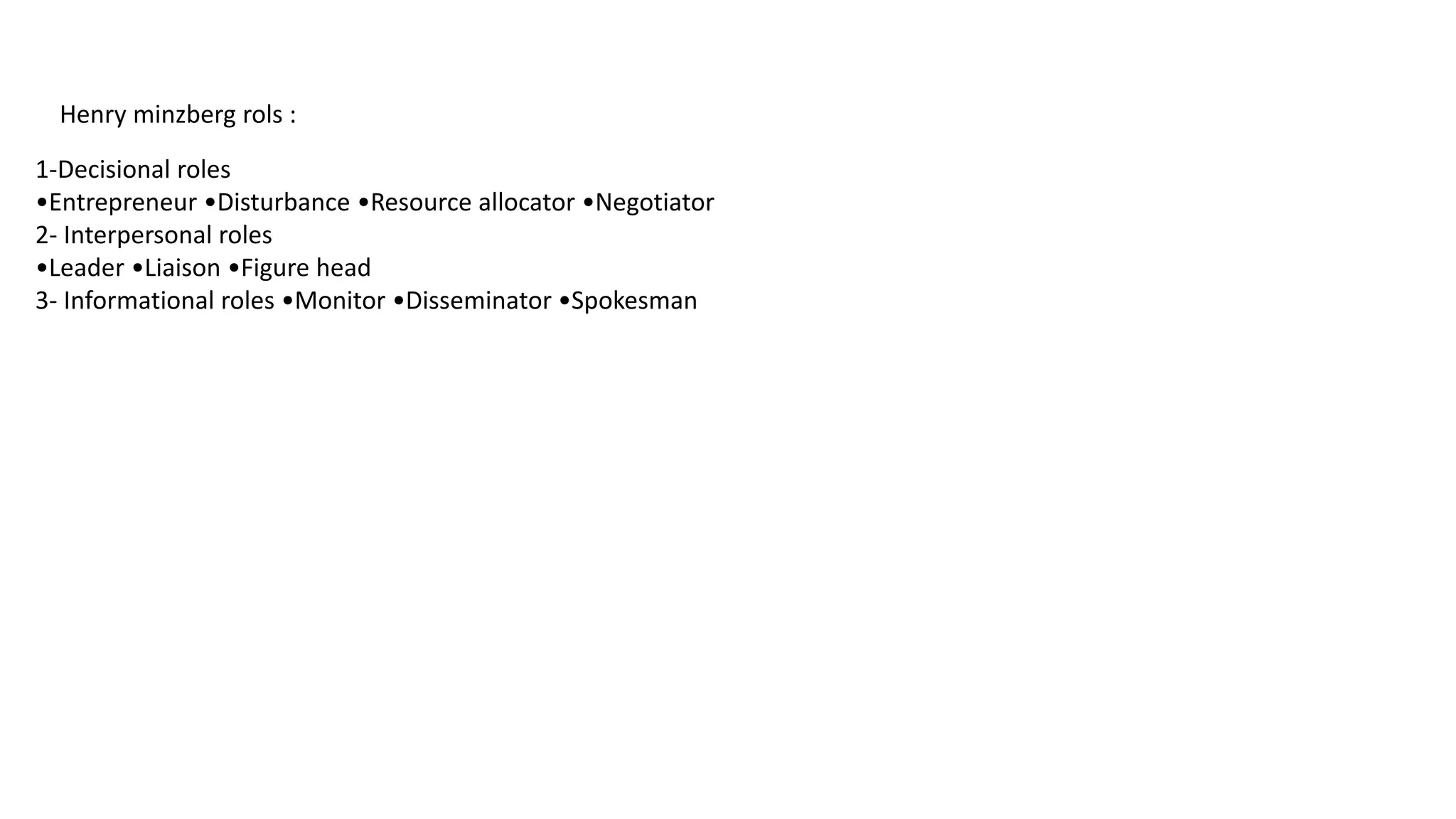 Henry minzberg rols :
1-Decisional roles
•Entrepreneur •Disturbance •Resource allocator •Negotiator
2- Interpersonal roles
•Leader •Liaison •Figure head
3- Informational roles •Monitor •Disseminator •Spokesman
 
